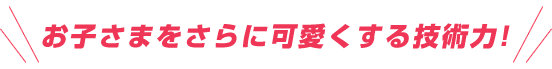 お子さまをさらに可愛くする技術力