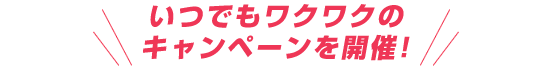 いつでもワクワクのキャンペーンを開催！